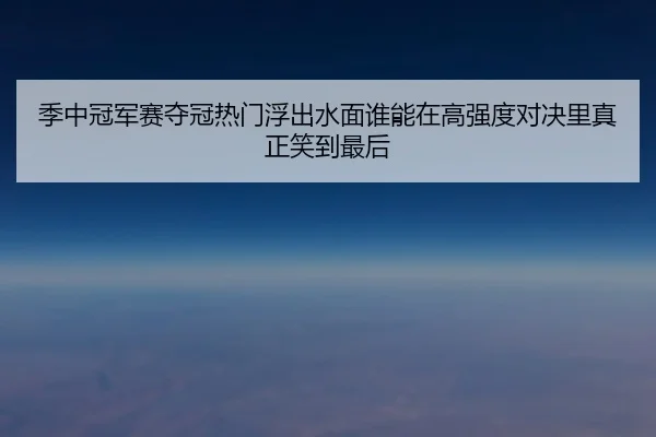 季中冠军赛夺冠热门浮出水面谁能在高强度对决里真正笑到最后