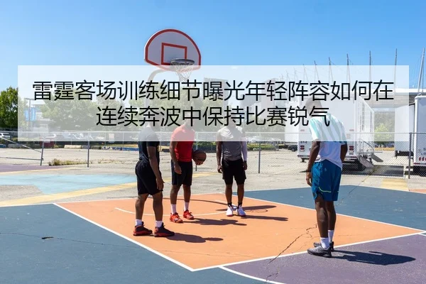 雷霆客场训练细节曝光年轻阵容如何在连续奔波中保持比赛锐气